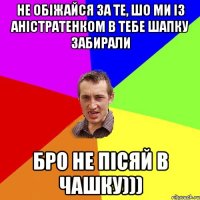 Не обіжайся за те, шо ми із Аністратенком в тебе шапку забирали Бро не пісяй в чашку)))