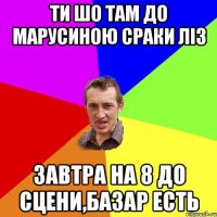 ти шо там до Марусиною сраки ліз завтра на 8 до сцени,базар есть