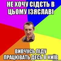 не хочу сідєть в цьому Ізяславі вивчусь піду працювать десь в Київ