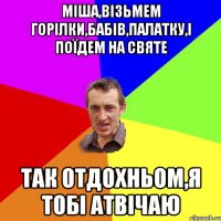 Міша,візьмем горілки,бабів,палатку,і поїдем на святе так отдохньом,я тобі атвічаю