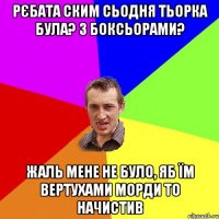 Рєбата ским сьодня тьорка була? З боксьорами? Жаль мене не було, яб їм вертухами морди то начистив