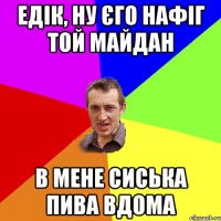 Едік, ну єго нафіг той Майдан В мене сиська пива вдома