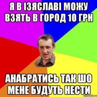 Я в Ізяславі можу взять в город 10 грн анабратись так шо мене будуть нести