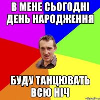 В мене сьогодні день народження буду танцювать всю ніч