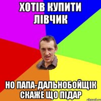 Хотів купити лівчик Но папа-дальнобойщік скаже що підар