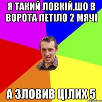 я такий ловкій,шо в ворота летіло 2 мячі а зловив цілих 5