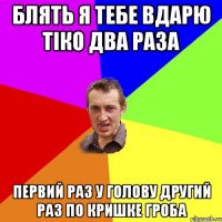 БЛЯТЬ Я ТЕБЕ ВДАРЮ ТІко ДВА РАЗА ПЕРВИЙ РАЗ У ГОЛОВУ ДРУГИЙ РАЗ ПО КРИШКЕ ГРОБА