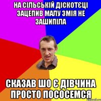 на сільській діскотєці зацепив малу змія не зашипіла сказав шо є дівчина просто пососемся