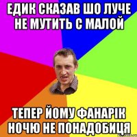 Едик сказав шо луче не мутить с малой Тепер йому фанарік ночю не понадобиця