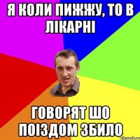 Я коли пижжу, то в лікарні говорят шо поіздом збило