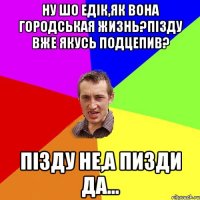 Ну шо Едік,як вона городськая жизнь?Пізду вже якусь подцепив? Пізду не,а пизди да...