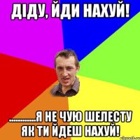 Діду, йди нахуй! ............Я не чую шелесту як ти йдеш нахуй!