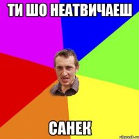 Ти шо неатвичаеш Санек