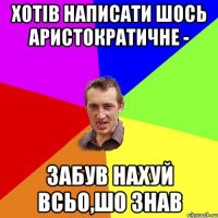 Хотів написати шось аристократичне - забув нахуй всьо,шо знав