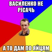 Василенко не рісачь а то дам по яйцям