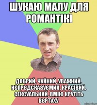 шукаю малу для романтікі добрий, чуйний, уважний, нєпрєдсказуємий, красівий, сексуальний, вмію крутіть вєртуху