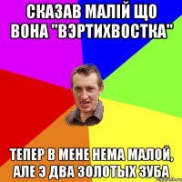 Сказав малiй що вона "вэртихвостка" Тепер в мене нема малой, але э два золотых зуба