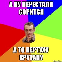 А ну перестали сорится А то вертуху крутану