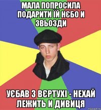 мала попросила подарити їй нєбо и звьозди уєбав з вєртухі - нехай лежить и дивиця