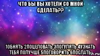 что бы вы хотели со мной сделать?? 1обнять 2поцеловать 3погулять 4узнать тебя получше 5поговорить 6послать