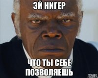 эй нигер что ты себе позволяешь