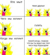 твои друзья гулять похуй когда, главное что бы ты ждал нас пол часа под подъездом