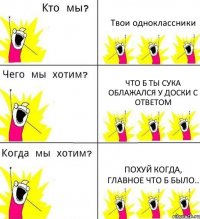 Твои одноклассники Что б ты сука облажался у доски с ответом Похуй когда, главное что б было..