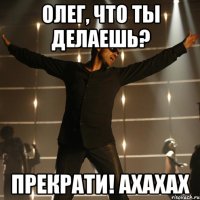 олег, что ты делаешь? прекрати! ахахах