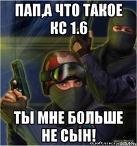 ПАП,А ЧТО ТАКОЕ КС 1.6 ТЫ МНЕ БОЛЬШЕ НЕ СЫН!