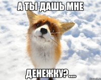 а ты дашь мне денежку?....