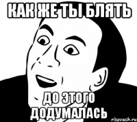 как же ты блять до этого додумалась