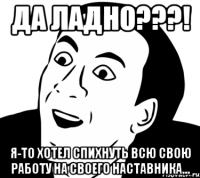 ДА ЛАДНО???! Я-то хотел спихнуть всю свою работу на своего наставника...