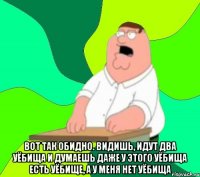  вот так обидно. видишь, идут два уёбища и думаешь даже у этого уёбища есть уёбище, а у меня нет уёбища