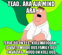 Tead.. ära aja mind ära terve öö on ees.. küll ma jõuan ... :D vaata muide uus Family guy on väljas .. nüüd on küll uus