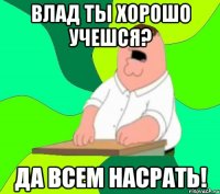 Влад ты хорошо учешся? Да всем насрать!