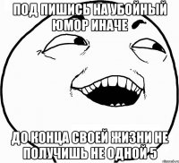 под пишись на убойный юмор иначе до конца своей жизни не получишь не одной 5