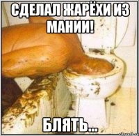 сделал жарёхи из мании! блять...