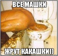 все машки жрут какашки))
