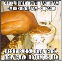стой, не пей из унитаза! там - микробы, там - зараза! дерни ручку, воду слей, пену сдуй, потом уж пей
