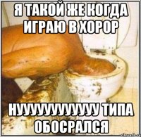 я такой же когда играю в хорор нуууууууууууу типа обосрался