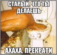 старый, что ты делаешь ахаха, прекрати