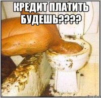кредит платить будешь??? 