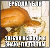 Ерболат бля заебал,выходи я знаю что ты там