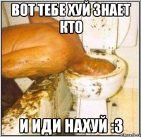 вот тебе хуй знает кто и иди нахуй :3