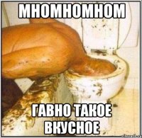 МНОМНОМНОМ ГАВНО ТАКОЕ ВКУСНОЕ