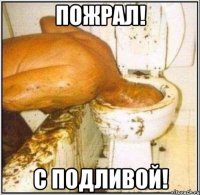 ПОЖРАЛ! С ПОДЛИВОЙ!