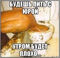 будешь пить с Юрой утром будет плохо...