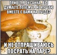 Привет,я Оксанка.. Вы думаете почему я не кушаю вместе с вами на обеде? и не отпрашиваюсь посрать на паре?