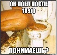 Он поел после 18:00 Понимаешь?