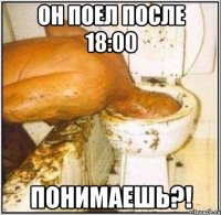 Он поел после 18:00 Понимаешь?!
